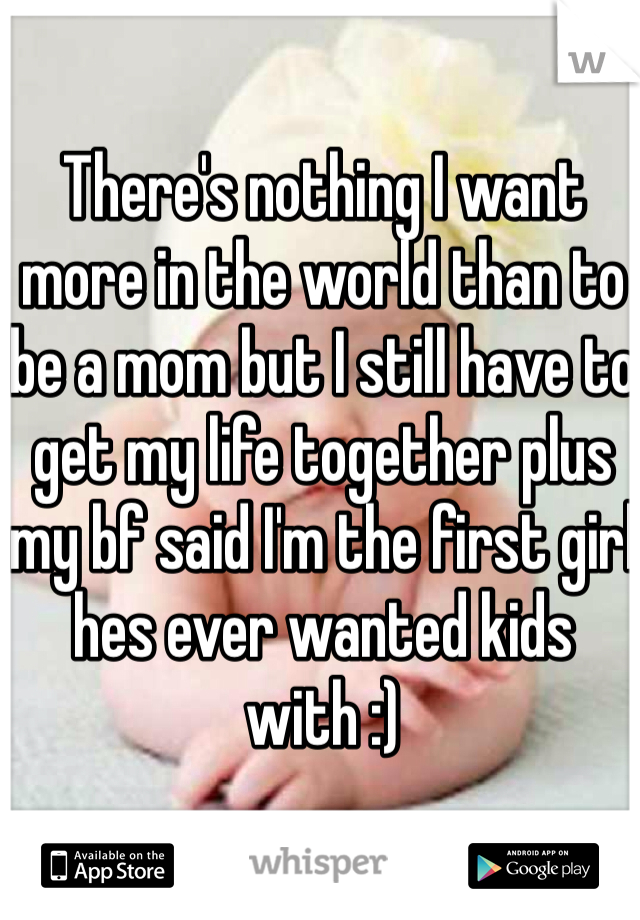 There's nothing I want more in the world than to be a mom but I still have to get my life together plus my bf said I'm the first girl hes ever wanted kids with :)