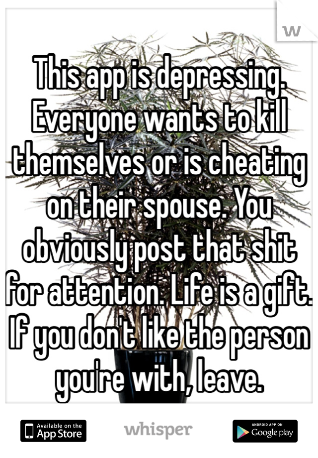 This app is depressing. Everyone wants to kill themselves or is cheating on their spouse. You obviously post that shit for attention. Life is a gift. If you don't like the person you're with, leave. 