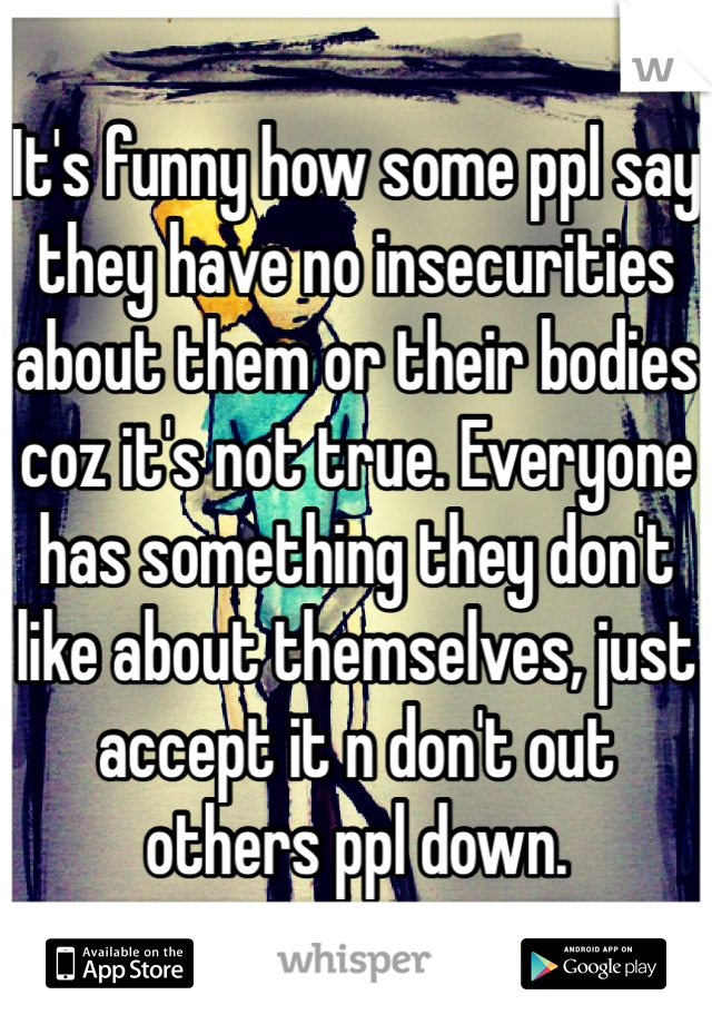 It's funny how some ppl say they have no insecurities about them or their bodies coz it's not true. Everyone has something they don't like about themselves, just accept it n don't out others ppl down.
