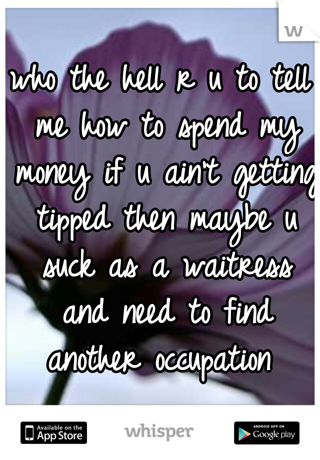 who the hell r u to tell me how to spend my money if u ain't getting tipped then maybe u suck as a waitress and need to find another occupation 