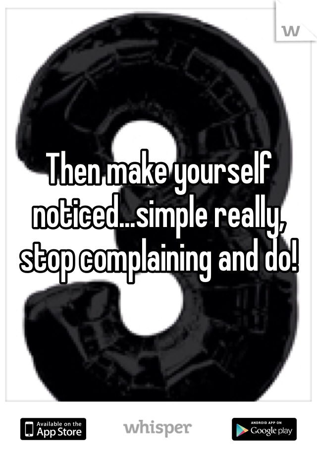 Then make yourself noticed...simple really, stop complaining and do!