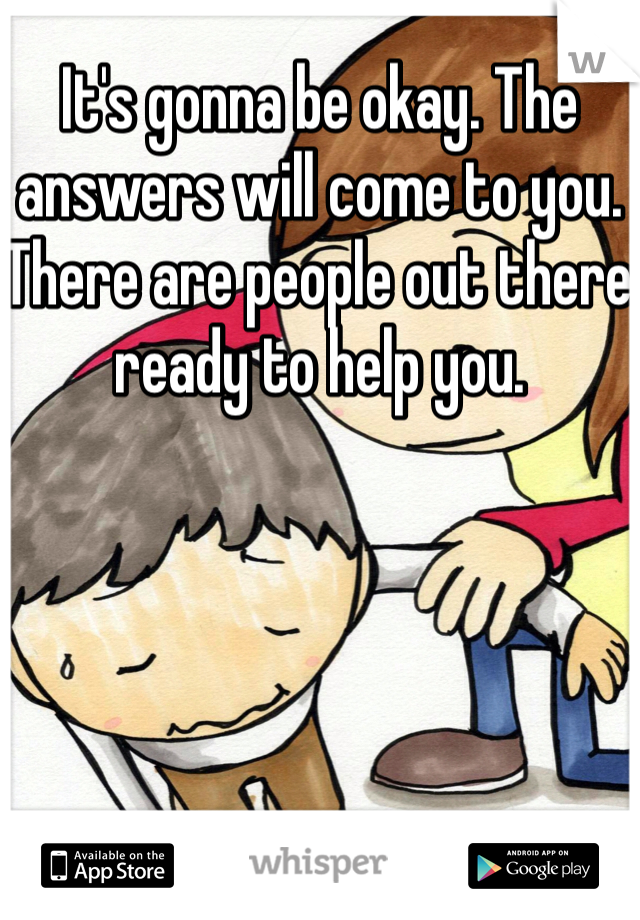It's gonna be okay. The answers will come to you. There are people out there ready to help you.