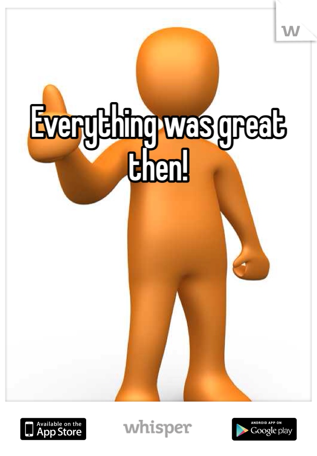 Everything was great then!