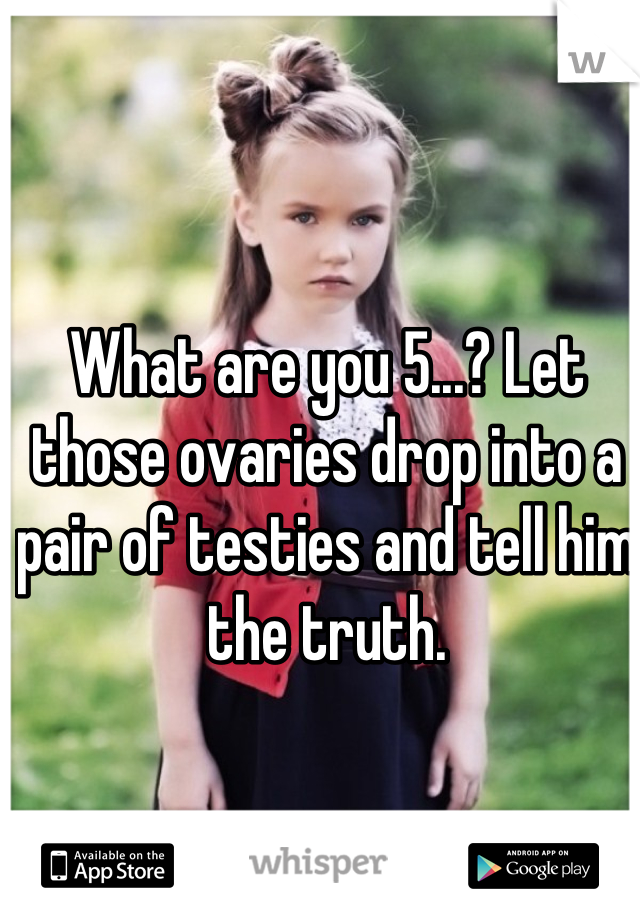 What are you 5...? Let those ovaries drop into a pair of testies and tell him the truth.