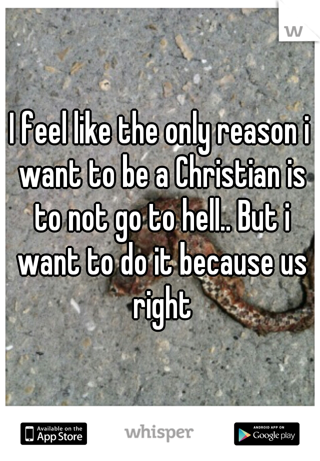 I feel like the only reason i want to be a Christian is to not go to hell.. But i want to do it because us right