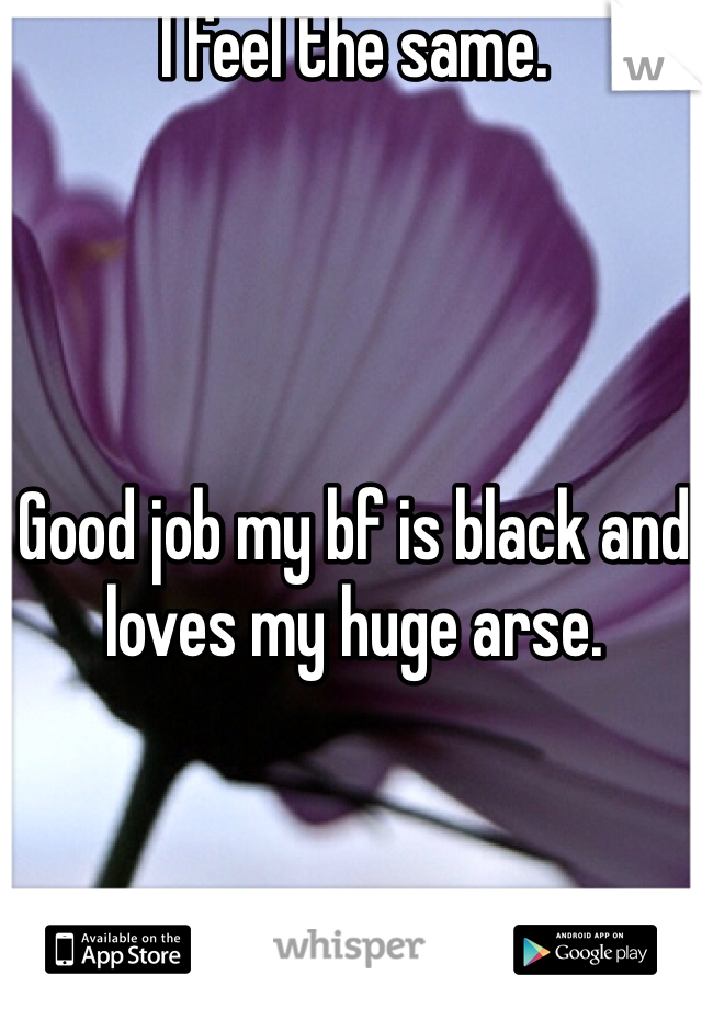 I feel the same. 




Good job my bf is black and loves my huge arse. 