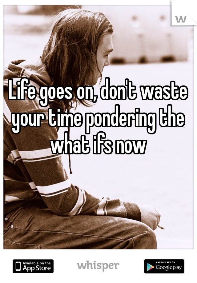 Life goes on, don't waste your time pondering the what ifs now