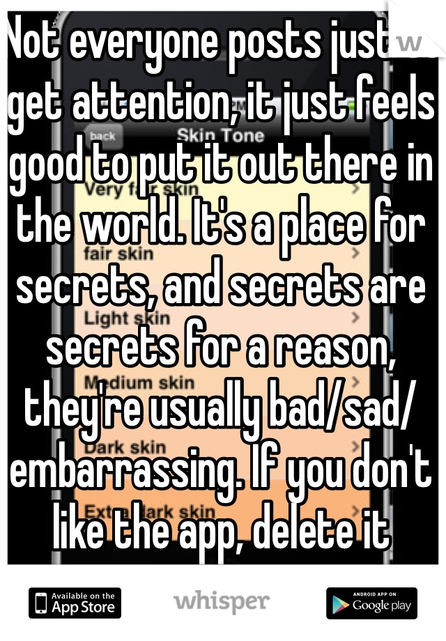 Not everyone posts just to get attention, it just feels good to put it out there in the world. It's a place for secrets, and secrets are secrets for a reason, they're usually bad/sad/embarrassing. If you don't like the app, delete it