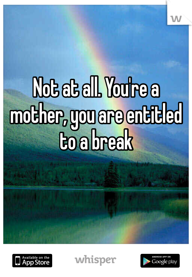Not at all. You're a mother, you are entitled to a break 