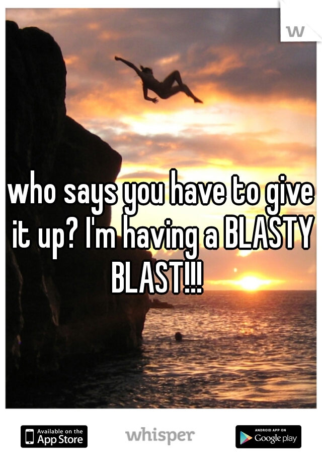who says you have to give it up? I'm having a BLASTY BLAST!!!  