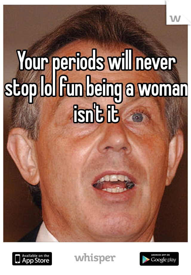 Your periods will never stop lol fun being a woman isn't it