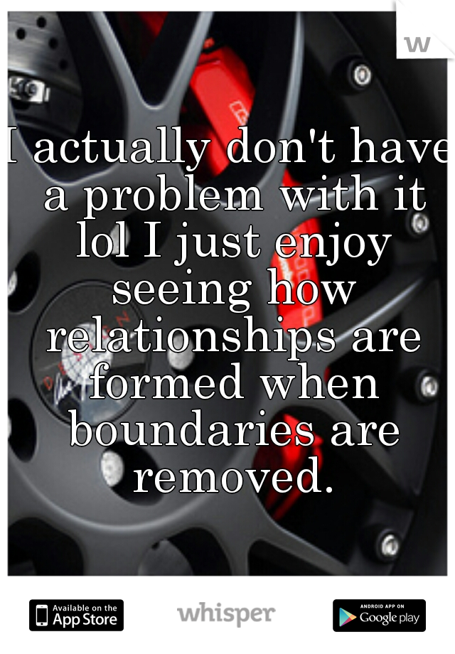 I actually don't have a problem with it lol I just enjoy seeing how relationships are formed when boundaries are removed.