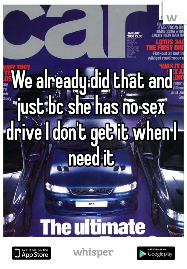 We already did that and just bc she has no sex drive I don't get it when I need it 