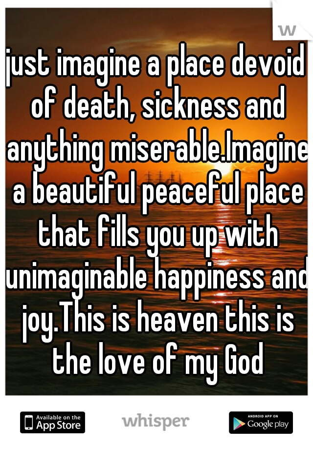 just imagine a place devoid of death, sickness and anything miserable.Imagine a beautiful peaceful place that fills you up with unimaginable happiness and joy.This is heaven this is the love of my God