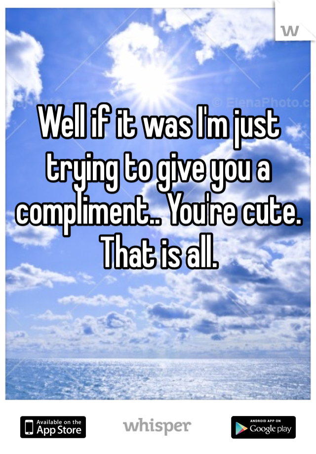 Well if it was I'm just trying to give you a compliment.. You're cute. That is all.