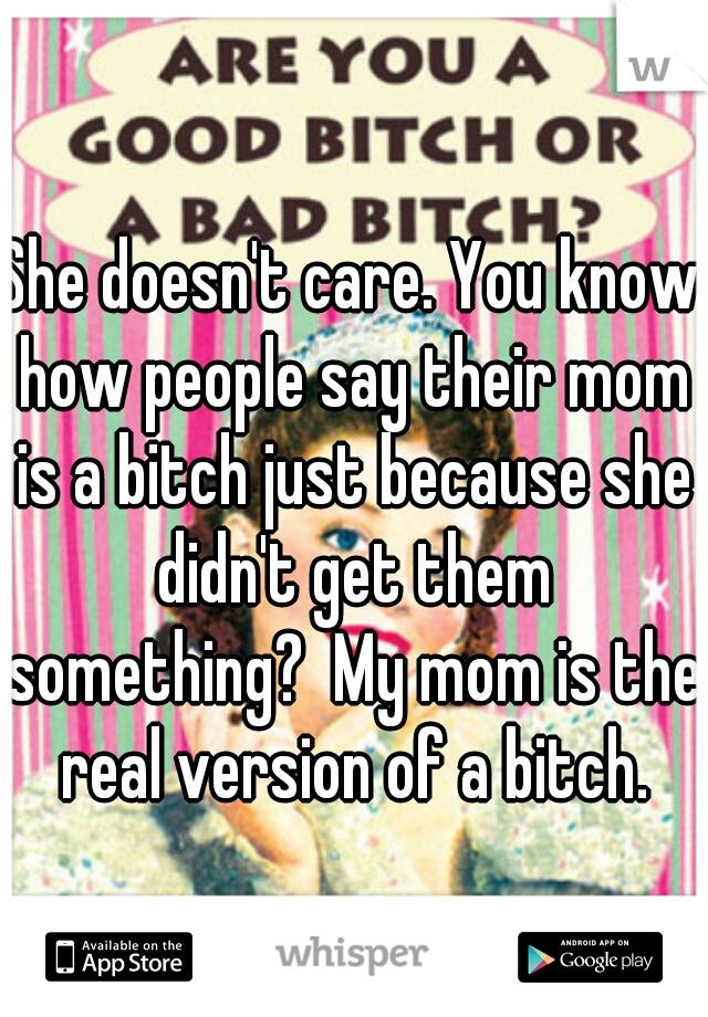 She doesn't care. You know how people say their mom is a bitch just because she didn't get them something?  My mom is the real version of a bitch.