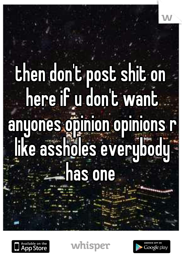 then don't post shit on here if u don't want anyones opinion opinions r like assholes everybody has one 