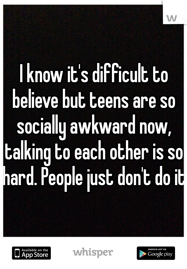 I know it's difficult to believe but teens are so socially awkward now, talking to each other is so hard. People just don't do it