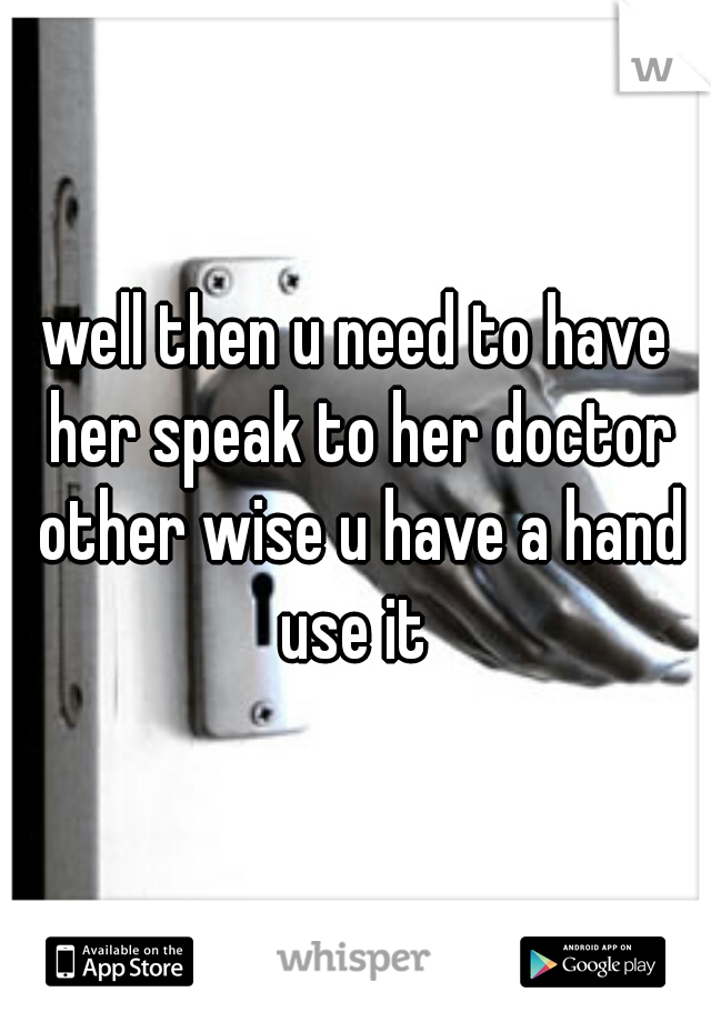 well then u need to have her speak to her doctor other wise u have a hand use it 