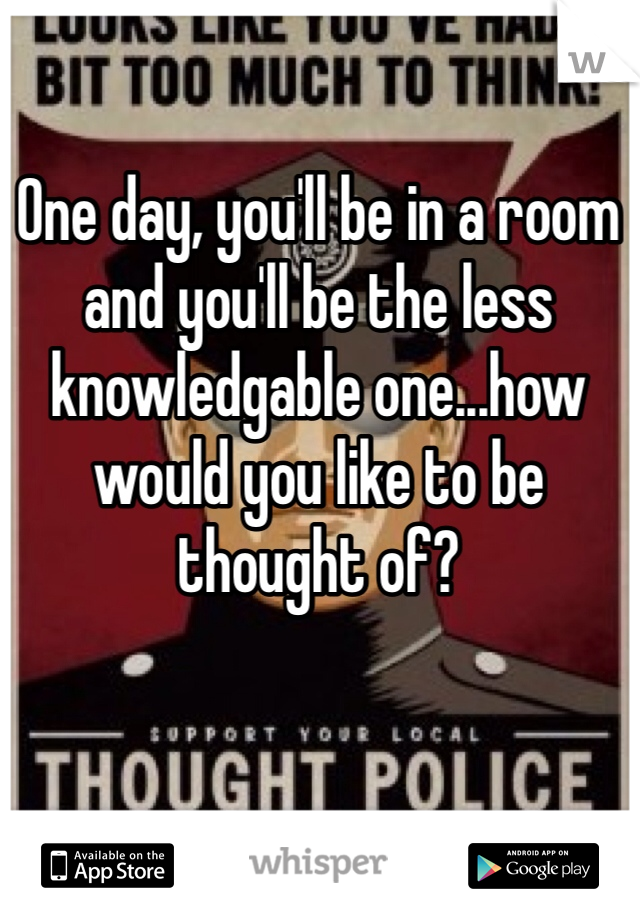 One day, you'll be in a room and you'll be the less knowledgable one...how would you like to be thought of?