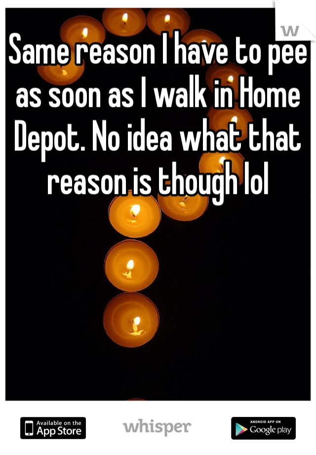 Same reason I have to pee as soon as I walk in Home Depot. No idea what that reason is though lol