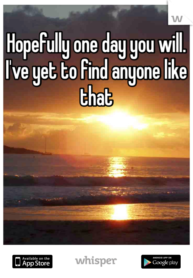 Hopefully one day you will. I've yet to find anyone like that 