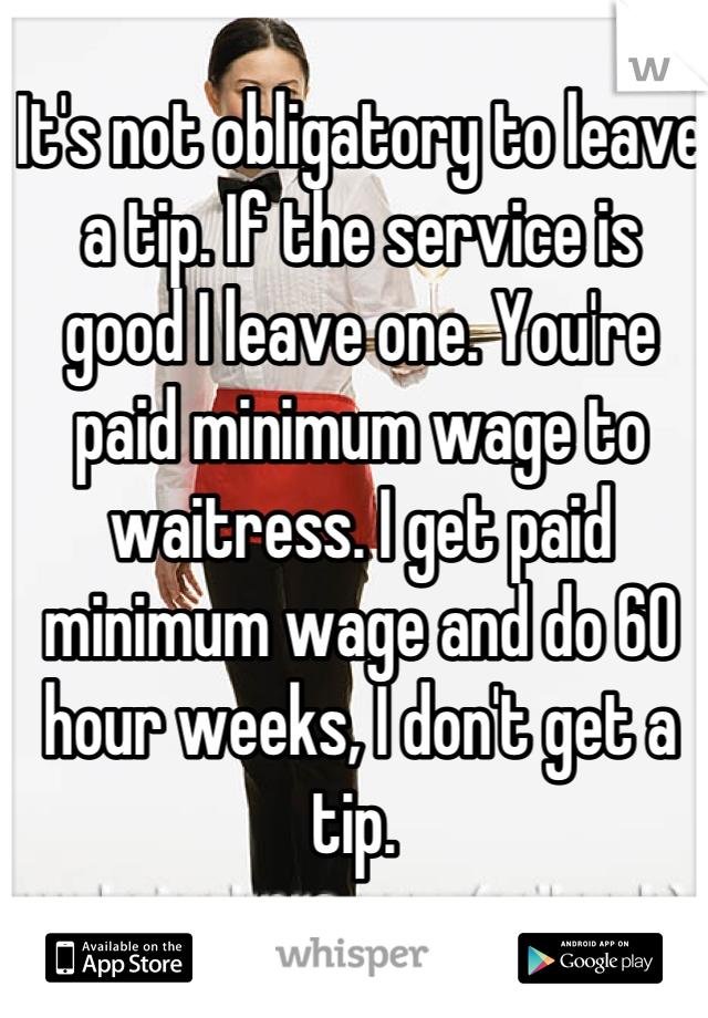 It's not obligatory to leave a tip. If the service is good I leave one. You're paid minimum wage to waitress. I get paid minimum wage and do 60 hour weeks, I don't get a tip. 
