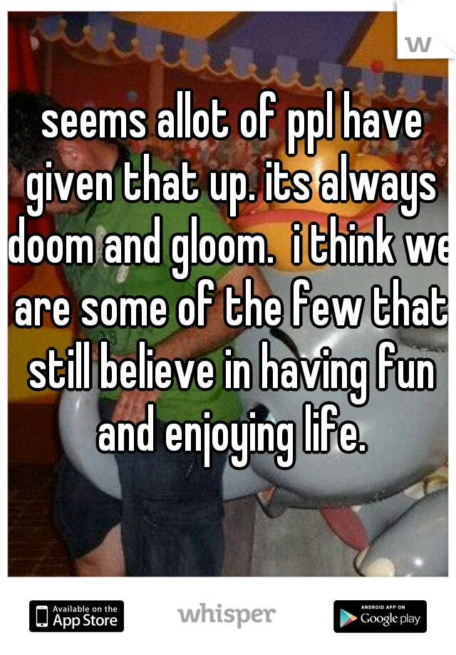  seems allot of ppl have given that up. its always doom and gloom.  i think we are some of the few that still believe in having fun and enjoying life.