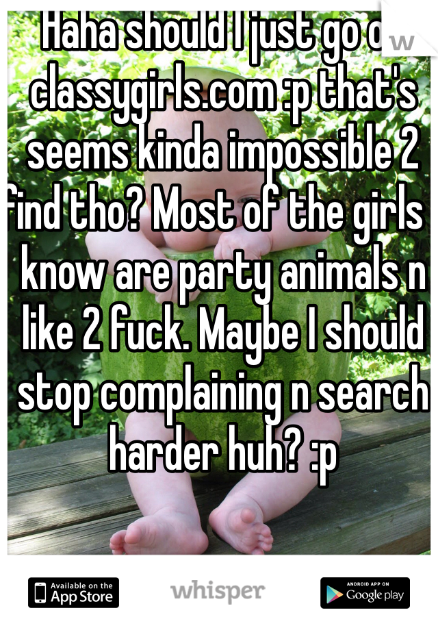 Haha should I just go on classygirls.com :p that's seems kinda impossible 2 find tho? Most of the girls I know are party animals n like 2 fuck. Maybe I should stop complaining n search harder huh? :p