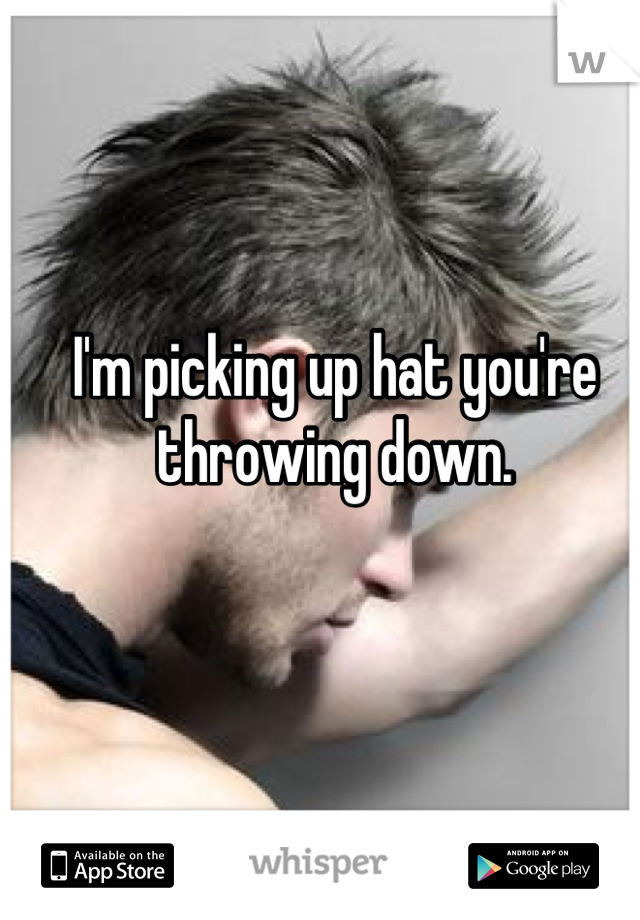 I'm picking up hat you're throwing down.