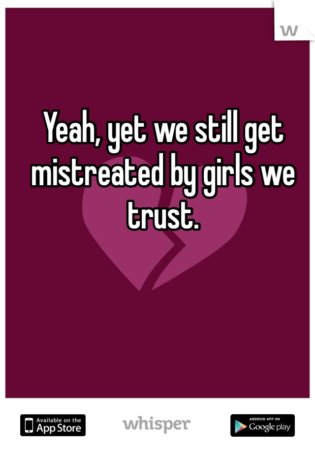 Yeah, yet we still get mistreated by girls we trust. 