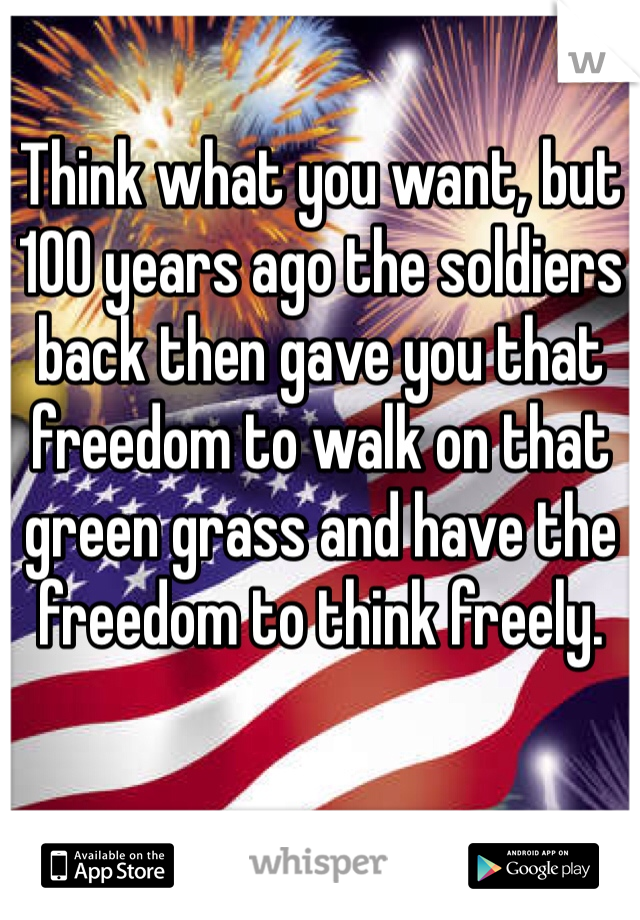 Think what you want, but 100 years ago the soldiers back then gave you that freedom to walk on that green grass and have the freedom to think freely. 