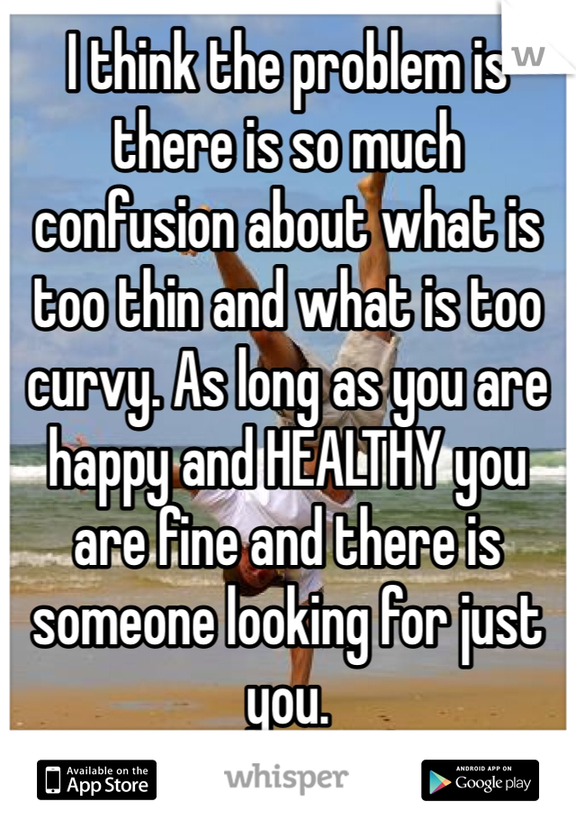 I think the problem is there is so much confusion about what is too thin and what is too curvy. As long as you are happy and HEALTHY you are fine and there is someone looking for just you. 