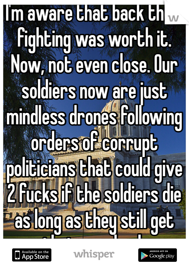 I'm aware that back then, fighting was worth it. Now, not even close. Our soldiers now are just mindless drones following orders of corrupt politicians that could give 2 fucks if the soldiers die as long as they still get their paycheck 