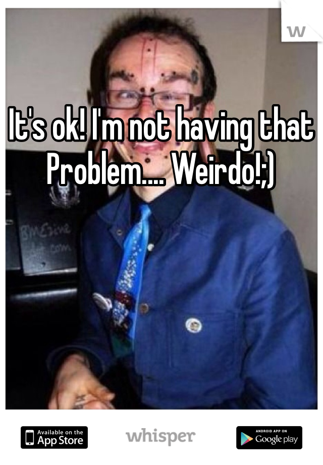 It's ok! I'm not having that Problem.... Weirdo!;)
