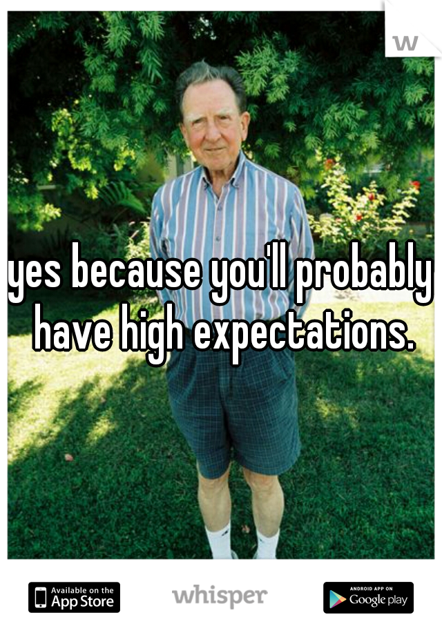 yes because you'll probably have high expectations.