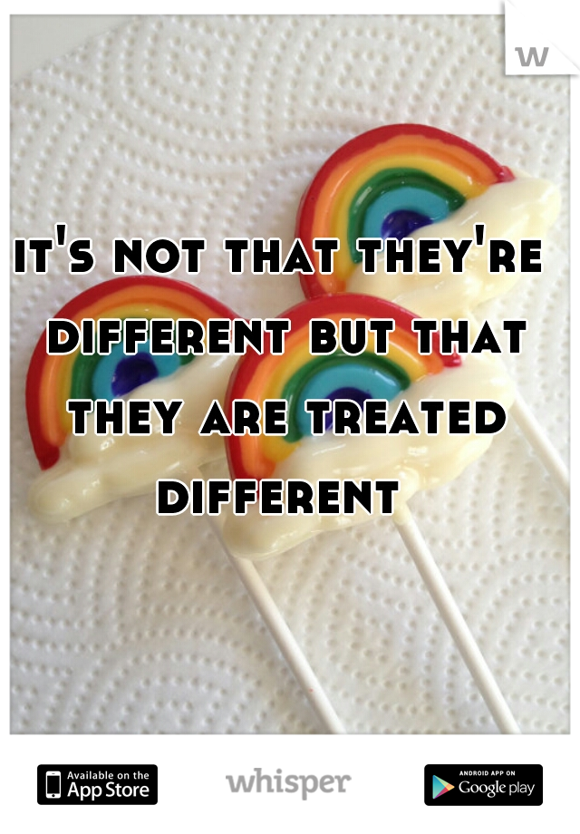 it's not that they're different but that they are treated different 