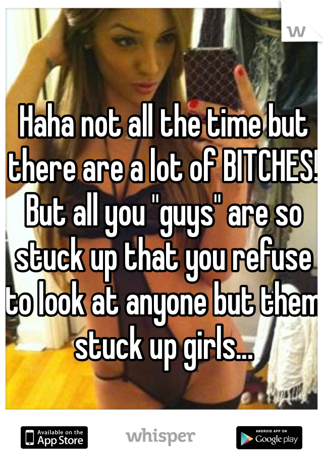 Haha not all the time but there are a lot of BITCHES! But all you "guys" are so stuck up that you refuse to look at anyone but them stuck up girls...