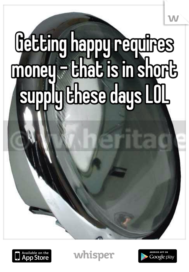 Getting happy requires money - that is in short supply these days LOL