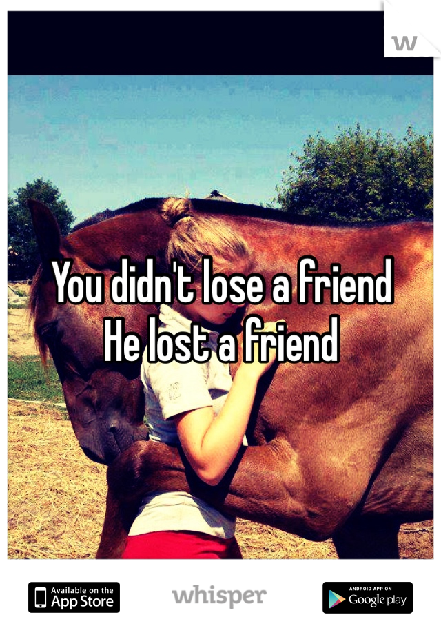 You didn't lose a friend
He lost a friend