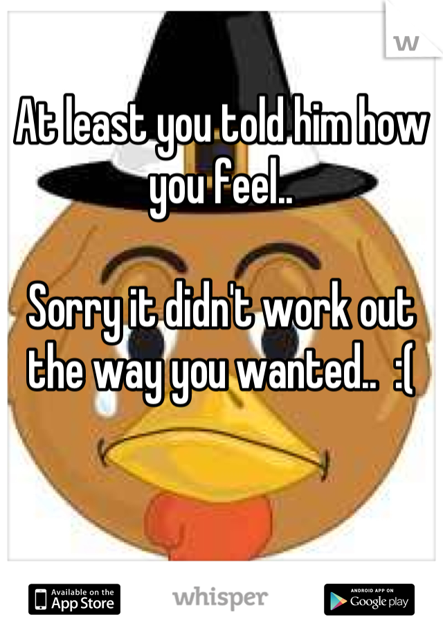 At least you told him how you feel..

Sorry it didn't work out the way you wanted..  :(