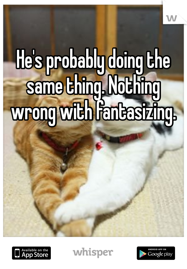 He's probably doing the same thing. Nothing wrong with fantasizing.