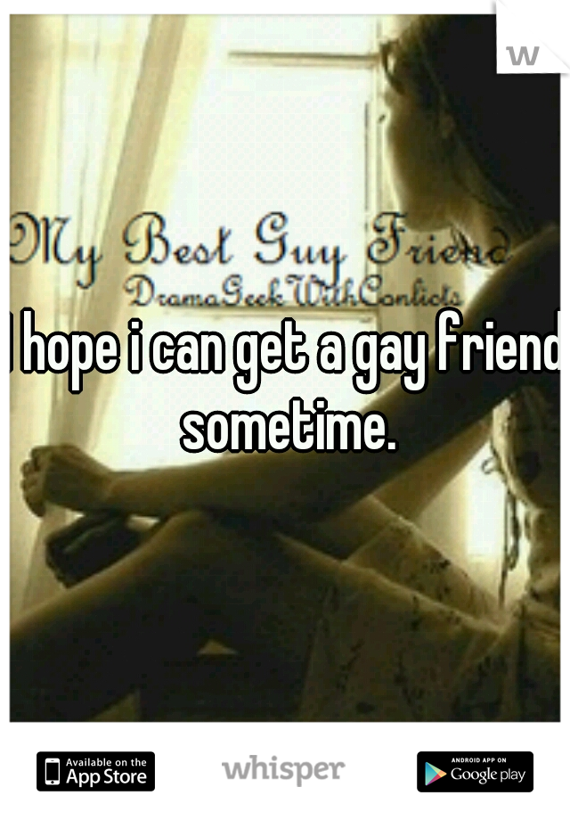 I hope i can get a gay friend sometime.
