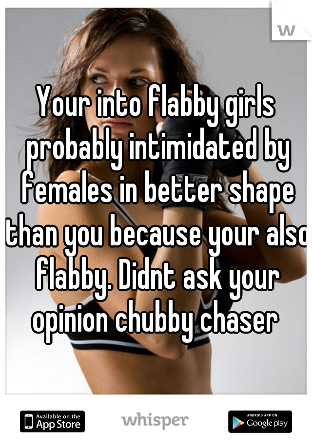 Your into flabby girls probably intimidated by females in better shape than you because your also flabby. Didnt ask your opinion chubby chaser 