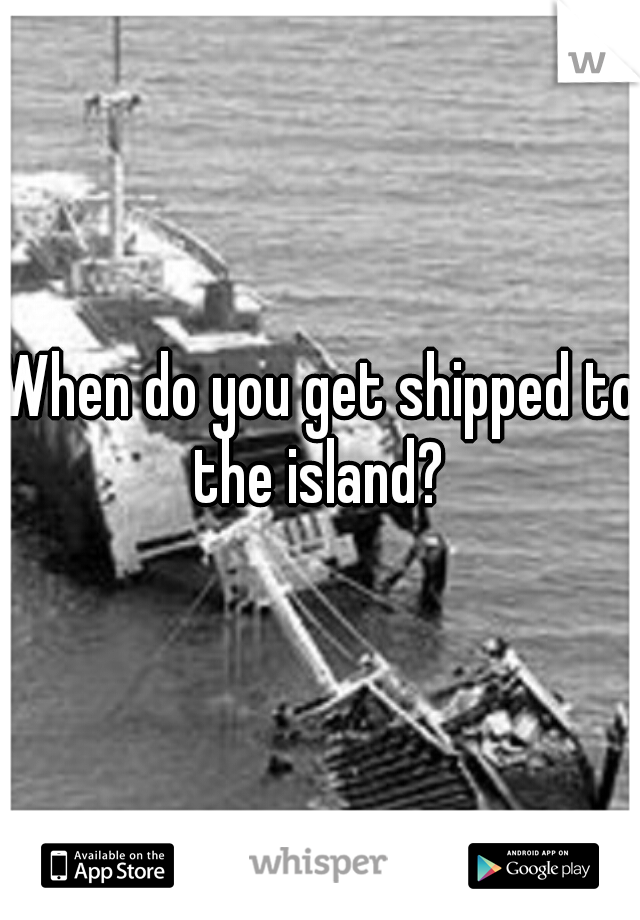 When do you get shipped to the island? 