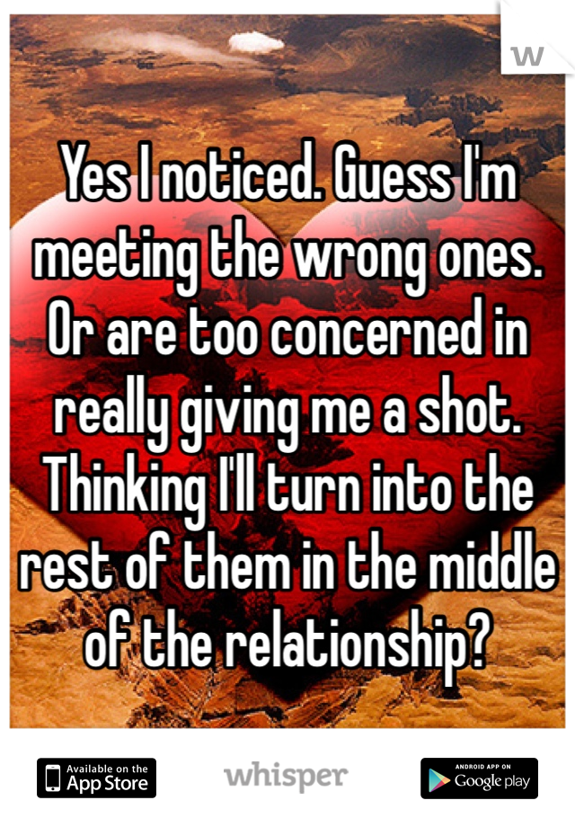Yes I noticed. Guess I'm meeting the wrong ones. Or are too concerned in really giving me a shot. Thinking I'll turn into the rest of them in the middle of the relationship?
