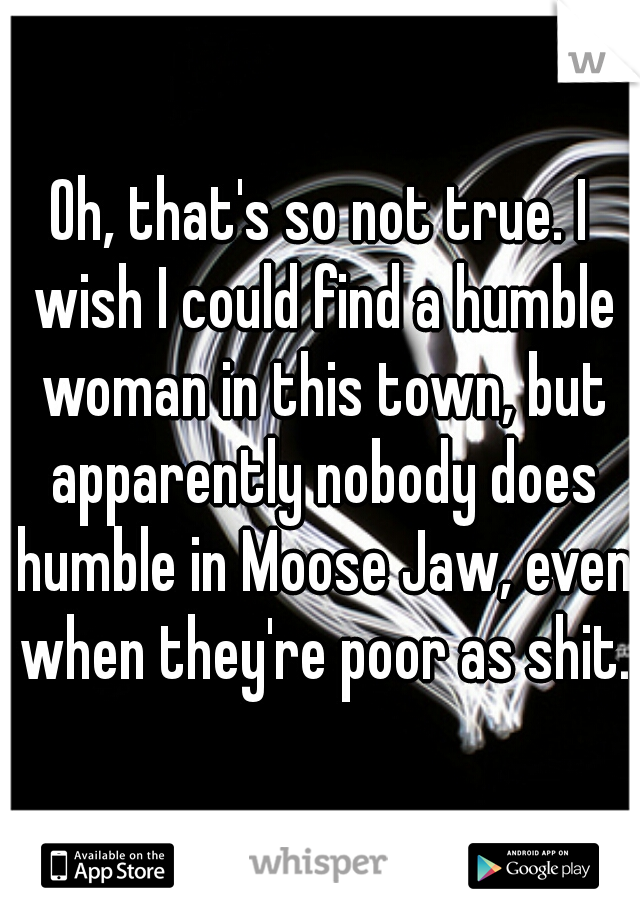 Oh, that's so not true. I wish I could find a humble woman in this town, but apparently nobody does humble in Moose Jaw, even when they're poor as shit.
