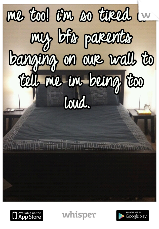 me too! i'm so tired of my bfs parents banging on our wall to tell me im being too loud. 