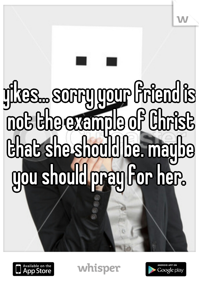 yikes... sorry your friend is not the example of Christ that she should be. maybe you should pray for her. 
