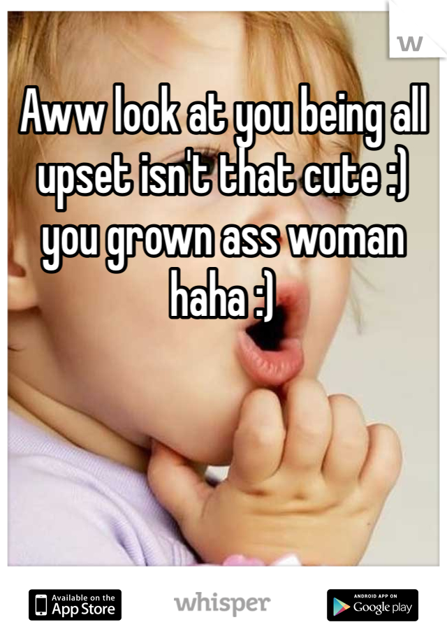 Aww look at you being all upset isn't that cute :) you grown ass woman haha :) 